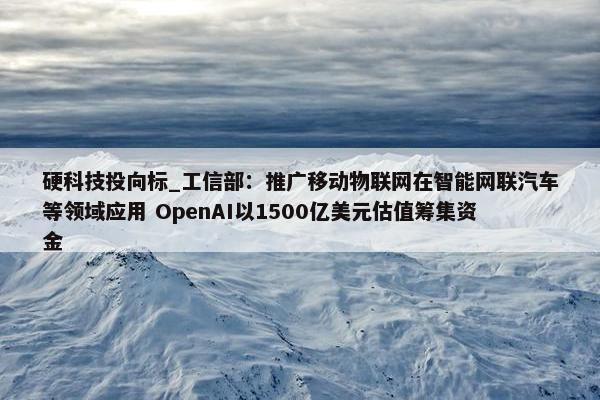 硬科技投向标_工信部：推广移动物联网在智能网联汽车等领域应用 OpenAI以1500亿美元估值筹集资金