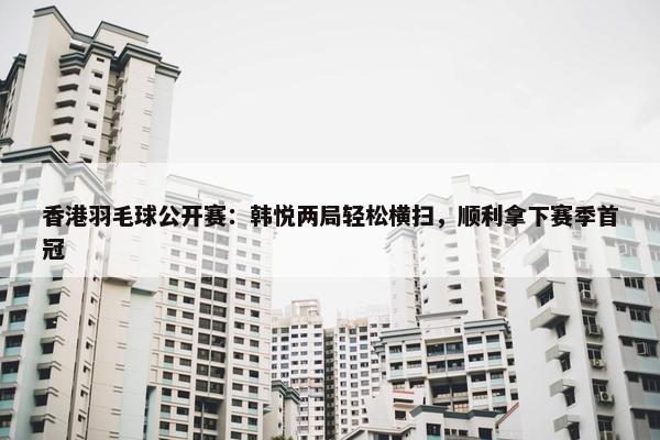 香港羽毛球公开赛：韩悦两局轻松横扫，顺利拿下赛季首冠