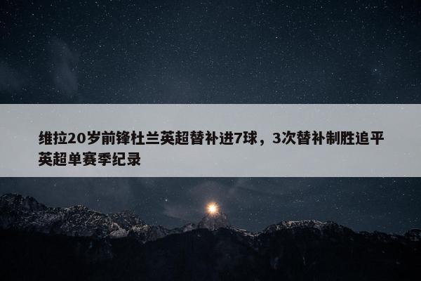 维拉20岁前锋杜兰英超替补进7球，3次替补制胜追平英超单赛季纪录