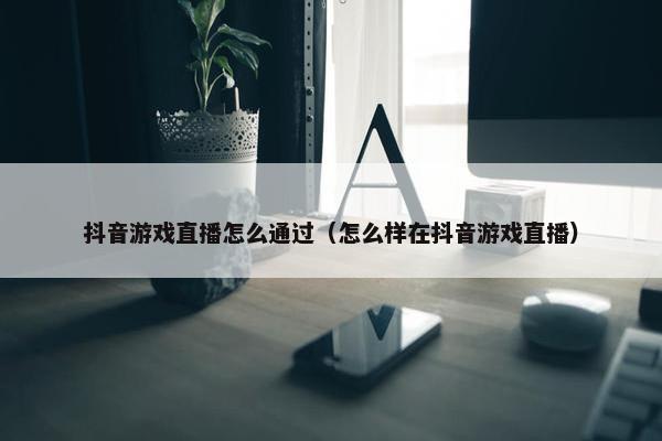 抖音游戏直播怎么通过（怎么样在抖音游戏直播）