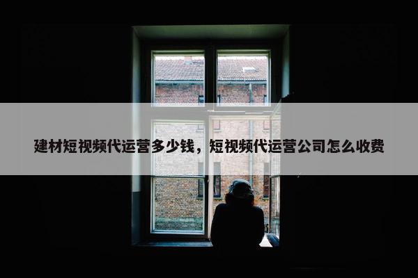 建材短视频代运营多少钱，短视频代运营公司怎么收费