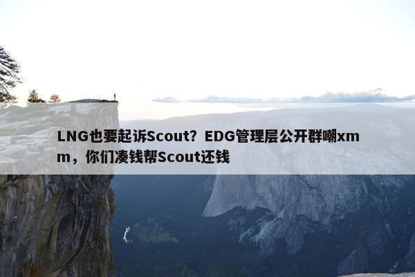 LNG也要起诉Scout？EDG管理层公开群嘲xmm，你们凑钱帮Scout还钱