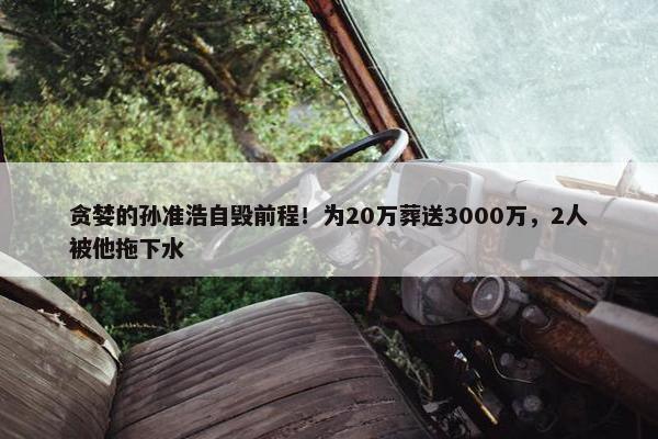 贪婪的孙准浩自毁前程！为20万葬送3000万，2人被他拖下水