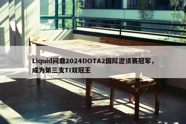 Liquid问鼎2024DOTA2国际邀请赛冠军，成为第三支TI双冠王