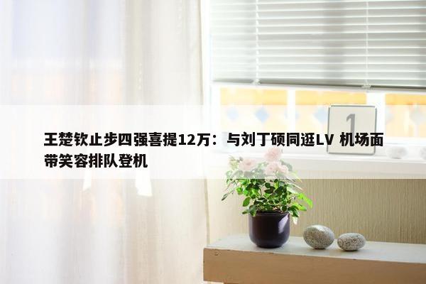 王楚钦止步四强喜提12万：与刘丁硕同逛LV 机场面带笑容排队登机