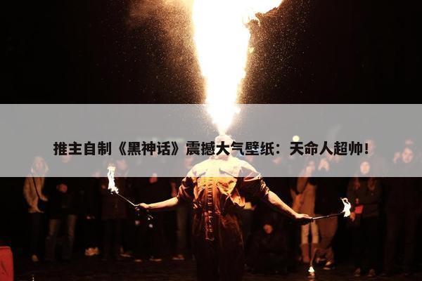 推主自制《黑神话》震撼大气壁纸：天命人超帅！