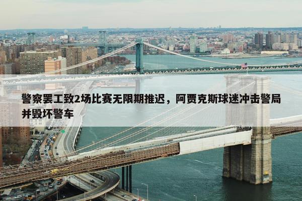 警察罢工致2场比赛无限期推迟，阿贾克斯球迷冲击警局并毁坏警车