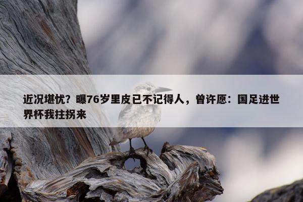 近况堪忧？曝76岁里皮已不记得人，曾许愿：国足进世界杯我拄拐来