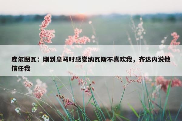 库尔图瓦：刚到皇马时感觉纳瓦斯不喜欢我，齐达内说他信任我