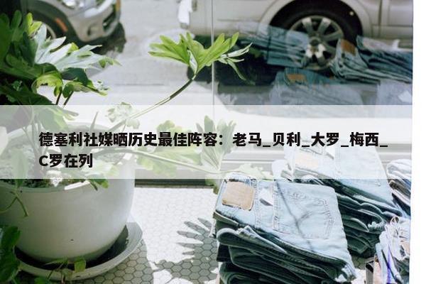 德塞利社媒晒历史最佳阵容：老马_贝利_大罗_梅西_C罗在列