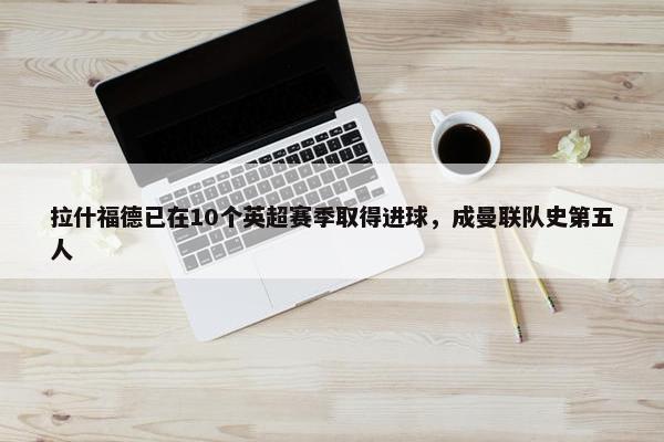 拉什福德已在10个英超赛季取得进球，成曼联队史第五人