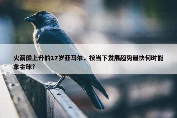 火箭般上升的17岁亚马尔，按当下发展趋势最快何时能拿金球？