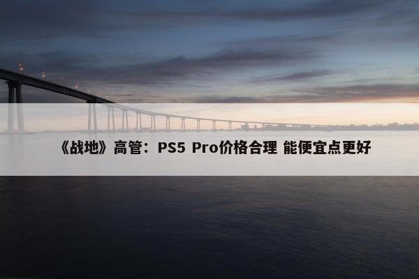 《战地》高管：PS5 Pro价格合理 能便宜点更好