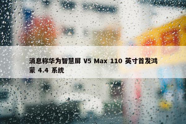 消息称华为智慧屏 V5 Max 110 英寸首发鸿蒙 4.4 系统