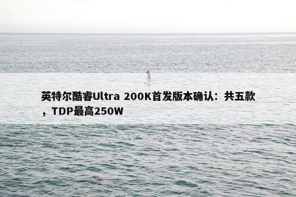 英特尔酷睿Ultra 200K首发版本确认：共五款，TDP最高250W