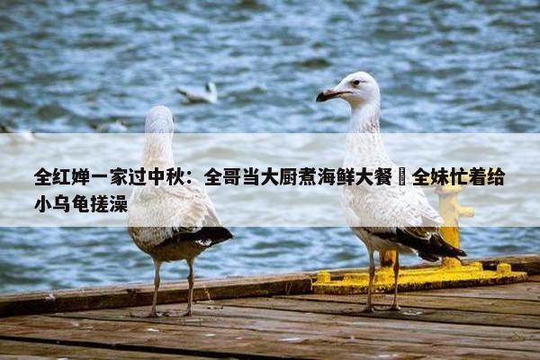 全红婵一家过中秋：全哥当大厨煮海鲜大餐 全妹忙着给小乌龟搓澡