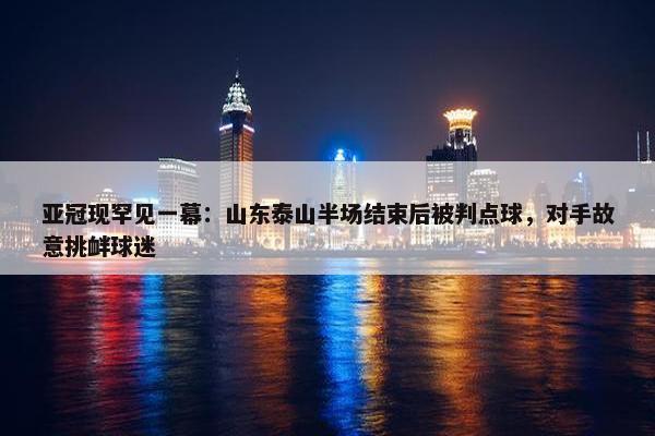 亚冠现罕见一幕：山东泰山半场结束后被判点球，对手故意挑衅球迷