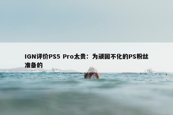 IGN评价PS5 Pro太贵：为顽固不化的PS粉丝准备的