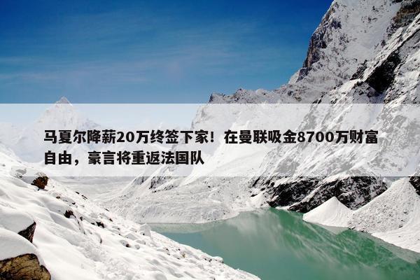 马夏尔降薪20万终签下家！在曼联吸金8700万财富自由，豪言将重返法国队