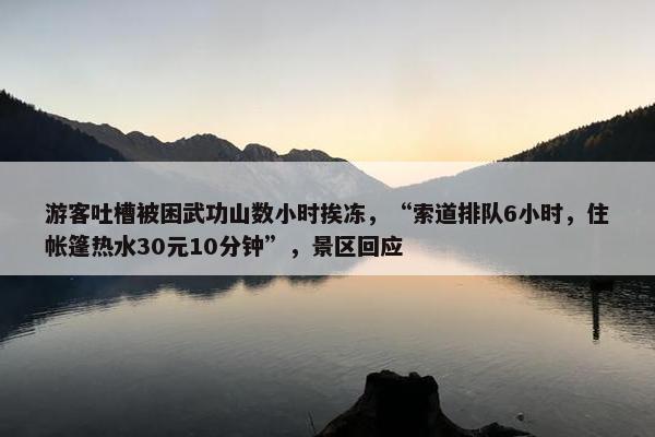 游客吐槽被困武功山数小时挨冻，“索道排队6小时，住帐篷热水30元10分钟”，景区回应