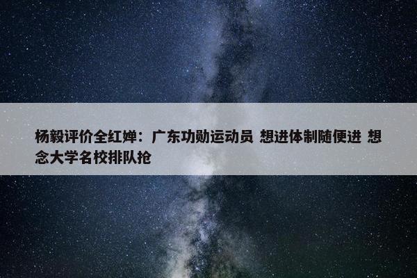 杨毅评价全红婵：广东功勋运动员 想进体制随便进 想念大学名校排队抢