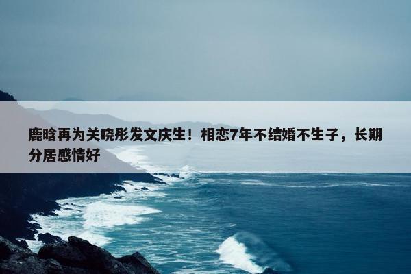 鹿晗再为关晓彤发文庆生！相恋7年不结婚不生子，长期分居感情好