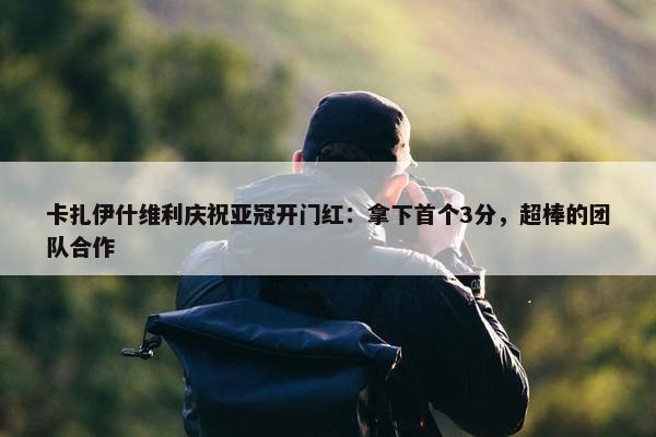 卡扎伊什维利庆祝亚冠开门红：拿下首个3分，超棒的团队合作