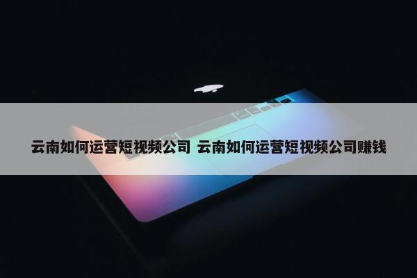 云南如何运营短视频公司 云南如何运营短视频公司赚钱