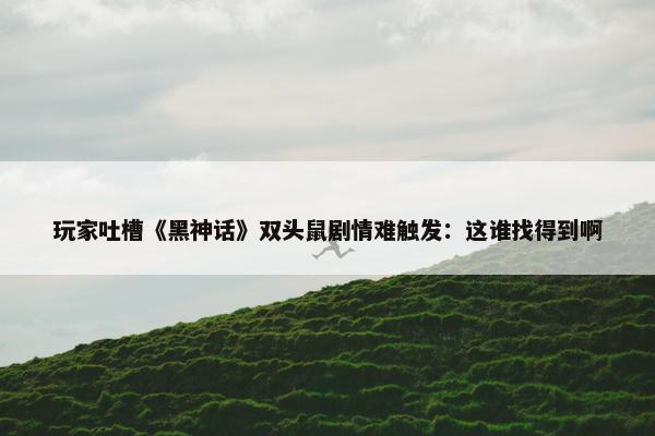 玩家吐槽《黑神话》双头鼠剧情难触发：这谁找得到啊