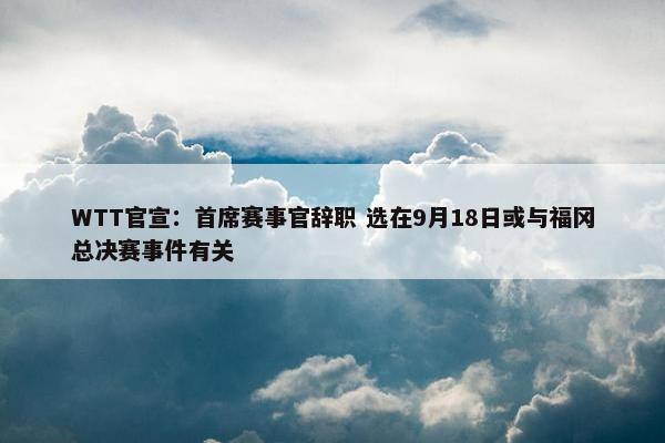 WTT官宣：首席赛事官辞职 选在9月18日或与福冈总决赛事件有关