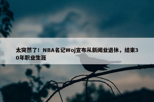 太突然了！NBA名记Woj宣布从新闻业退休，结束30年职业生涯