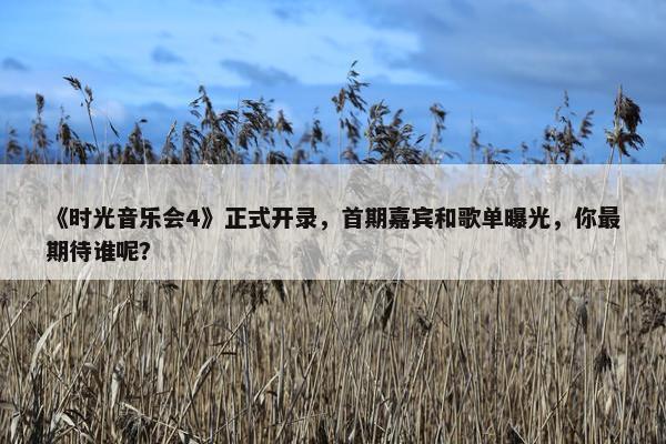 《时光音乐会4》正式开录，首期嘉宾和歌单曝光，你最期待谁呢？