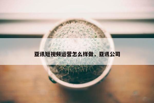 亚讯短视频运营怎么样做，亚讯公司