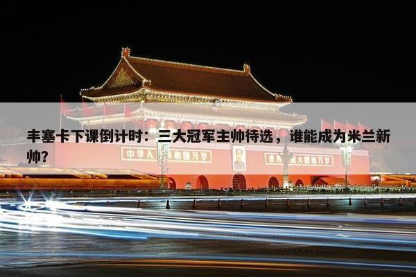 丰塞卡下课倒计时：三大冠军主帅待选，谁能成为米兰新帅？