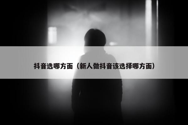 抖音选哪方面（新人做抖音该选择哪方面）