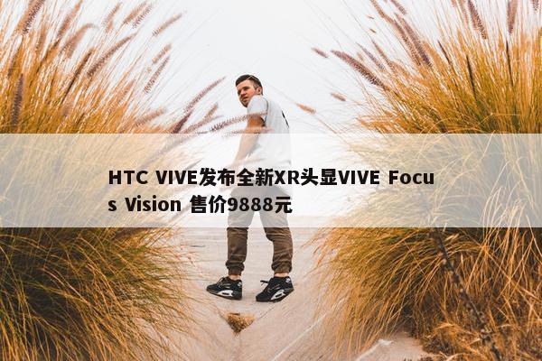 HTC VIVE发布全新XR头显VIVE Focus Vision 售价9888元