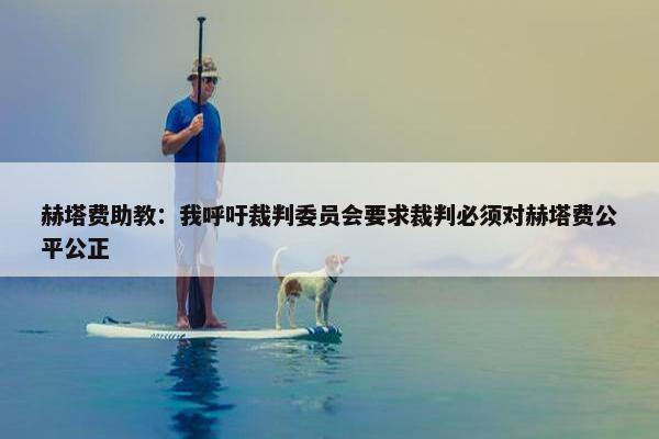 赫塔费助教：我呼吁裁判委员会要求裁判必须对赫塔费公平公正