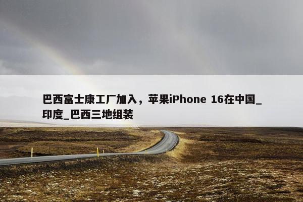 巴西富士康工厂加入，苹果iPhone 16在中国_印度_巴西三地组装