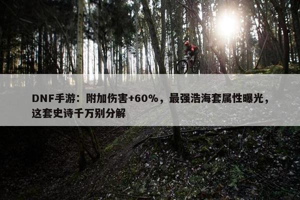 DNF手游：附加伤害+60%，最强浩海套属性曝光，这套史诗千万别分解