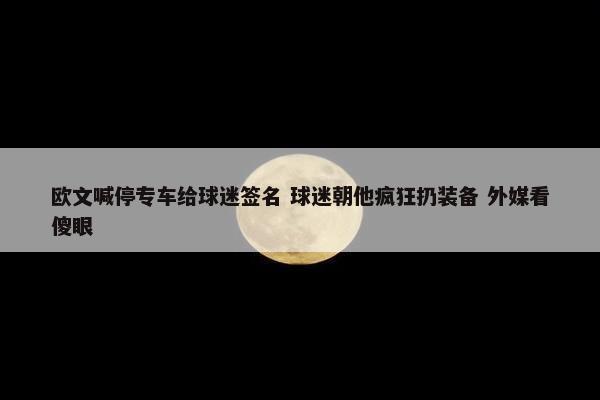 欧文喊停专车给球迷签名 球迷朝他疯狂扔装备 外媒看傻眼