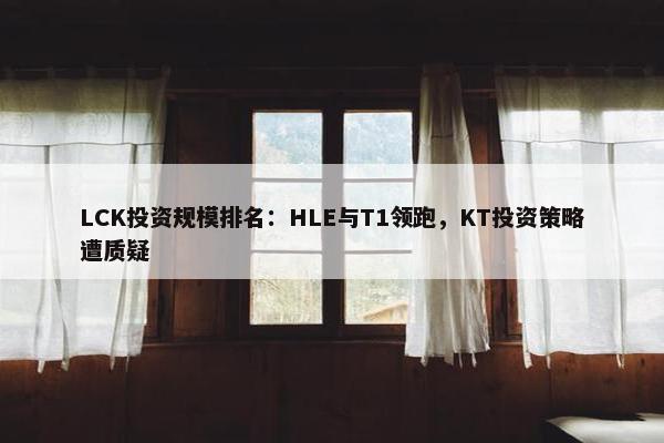 LCK投资规模排名：HLE与T1领跑，KT投资策略遭质疑