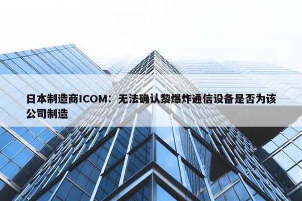 日本制造商ICOM：无法确认黎爆炸通信设备是否为该公司制造