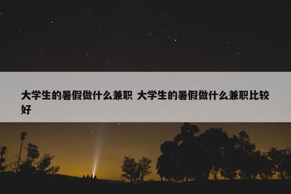 大学生的暑假做什么兼职 大学生的暑假做什么兼职比较好