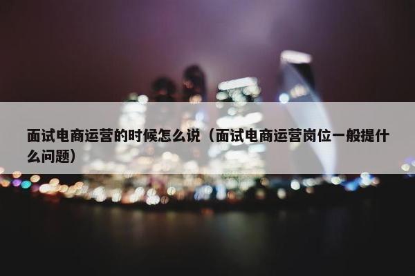 面试电商运营的时候怎么说（面试电商运营岗位一般提什么问题）