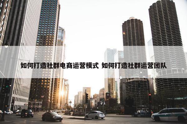 如何打造社群电商运营模式 如何打造社群运营团队