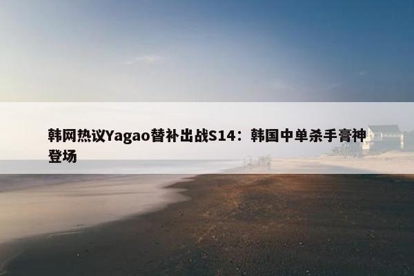 韩网热议Yagao替补出战S14：韩国中单杀手膏神登场