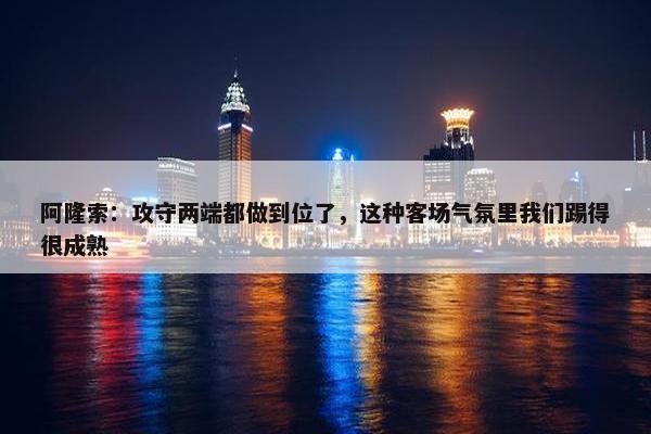 阿隆索：攻守两端都做到位了，这种客场气氛里我们踢得很成熟