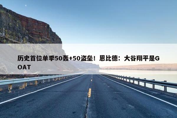 历史首位单季50轰+50盗垒！恩比德：大谷翔平是GOAT