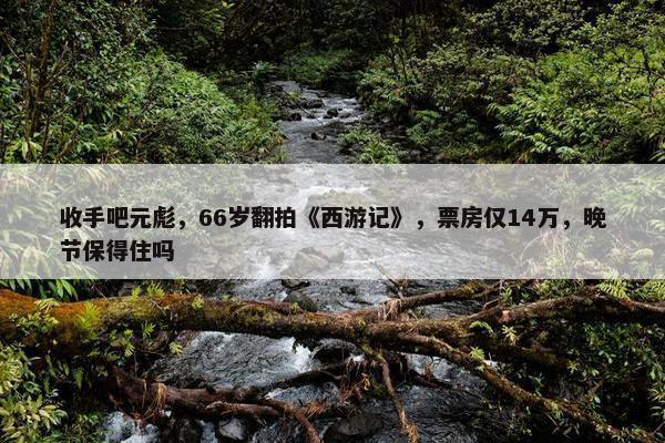 收手吧元彪，66岁翻拍《西游记》，票房仅14万，晚节保得住吗