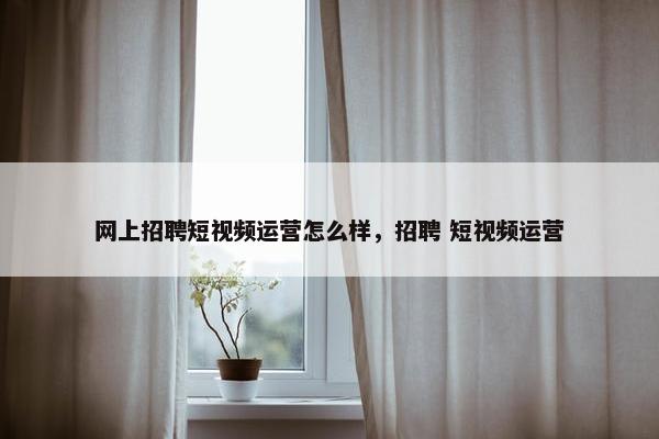 网上招聘短视频运营怎么样，招聘 短视频运营